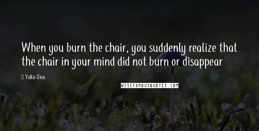Yoko Ono Quotes: When you burn the chair, you suddenly realize that the chair in your mind did not burn or disappear