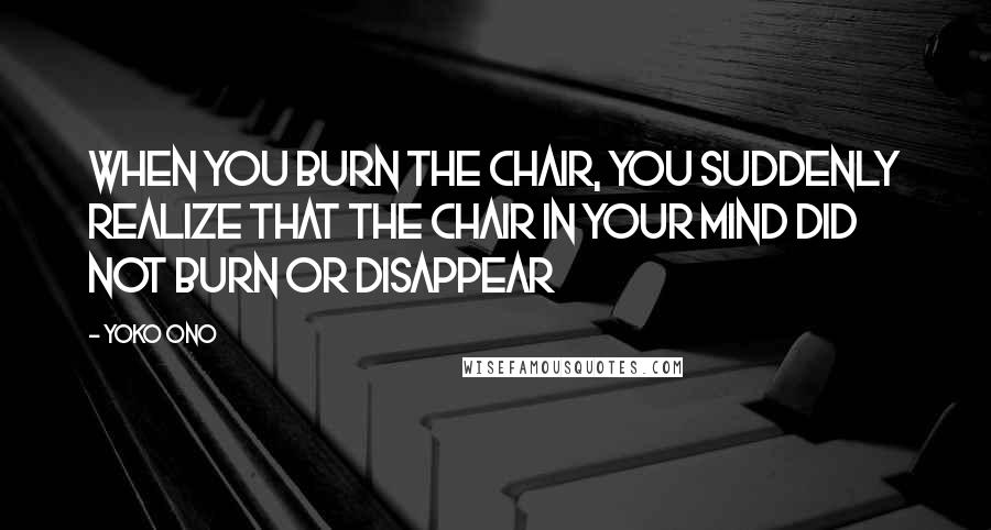 Yoko Ono Quotes: When you burn the chair, you suddenly realize that the chair in your mind did not burn or disappear