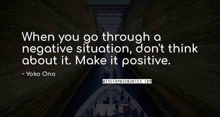Yoko Ono Quotes: When you go through a negative situation, don't think about it. Make it positive.