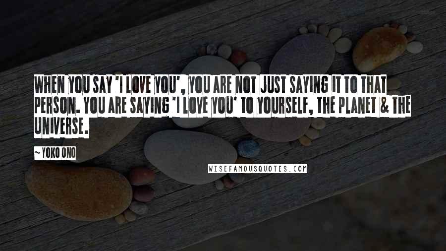 Yoko Ono Quotes: When you say 'I love you', you are not just saying it to that person. You are saying 'I love you' to yourself, the planet & The Universe.