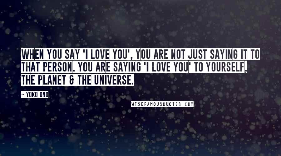 Yoko Ono Quotes: When you say 'I love you', you are not just saying it to that person. You are saying 'I love you' to yourself, the planet & The Universe.
