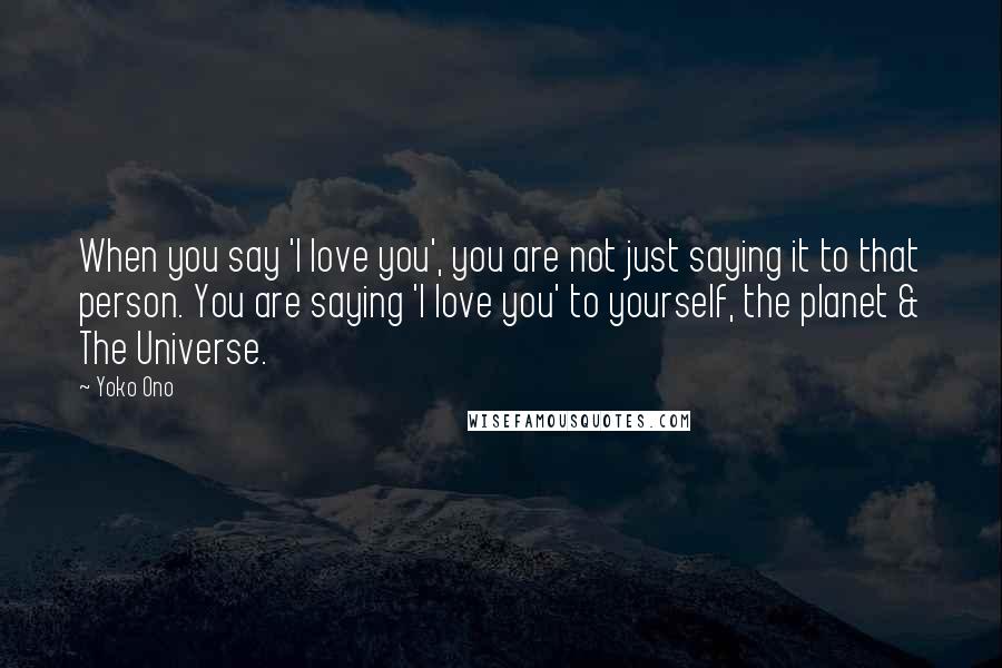 Yoko Ono Quotes: When you say 'I love you', you are not just saying it to that person. You are saying 'I love you' to yourself, the planet & The Universe.