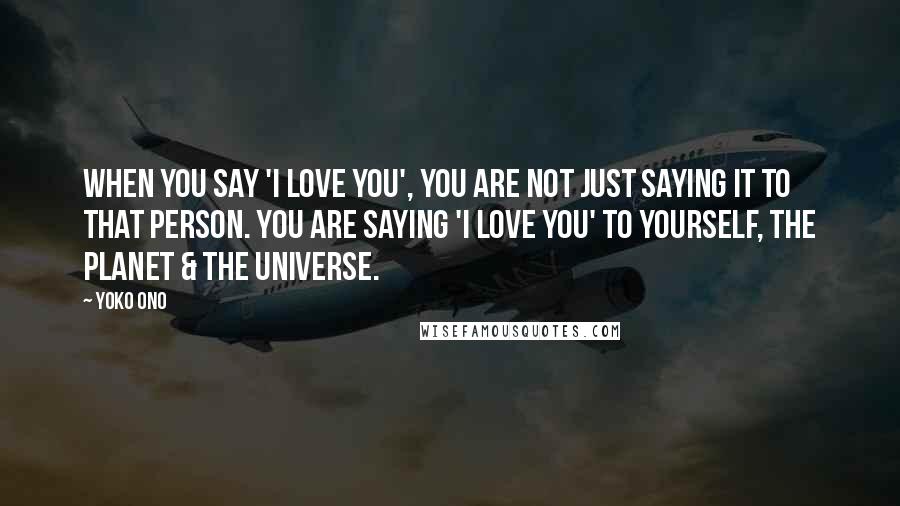Yoko Ono Quotes: When you say 'I love you', you are not just saying it to that person. You are saying 'I love you' to yourself, the planet & The Universe.