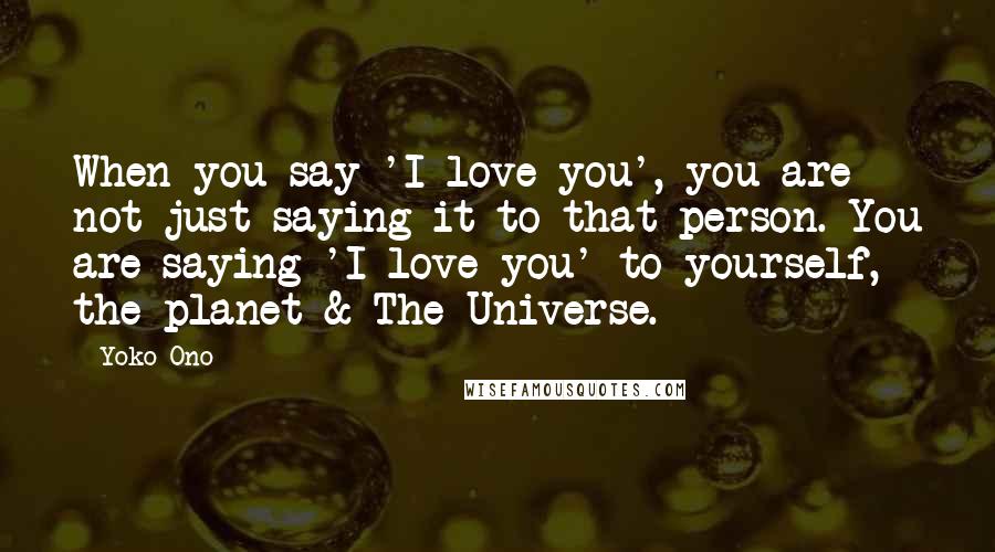 Yoko Ono Quotes: When you say 'I love you', you are not just saying it to that person. You are saying 'I love you' to yourself, the planet & The Universe.