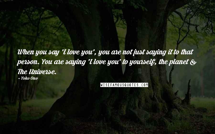 Yoko Ono Quotes: When you say 'I love you', you are not just saying it to that person. You are saying 'I love you' to yourself, the planet & The Universe.