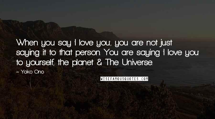Yoko Ono Quotes: When you say 'I love you', you are not just saying it to that person. You are saying 'I love you' to yourself, the planet & The Universe.