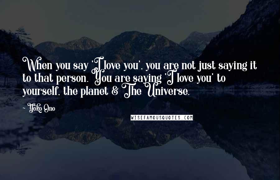 Yoko Ono Quotes: When you say 'I love you', you are not just saying it to that person. You are saying 'I love you' to yourself, the planet & The Universe.