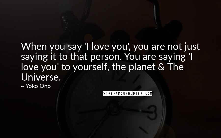 Yoko Ono Quotes: When you say 'I love you', you are not just saying it to that person. You are saying 'I love you' to yourself, the planet & The Universe.