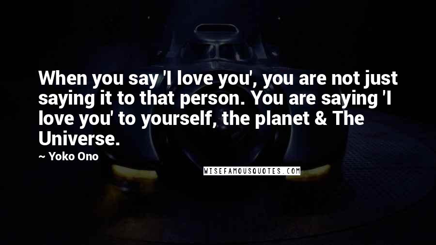 Yoko Ono Quotes: When you say 'I love you', you are not just saying it to that person. You are saying 'I love you' to yourself, the planet & The Universe.