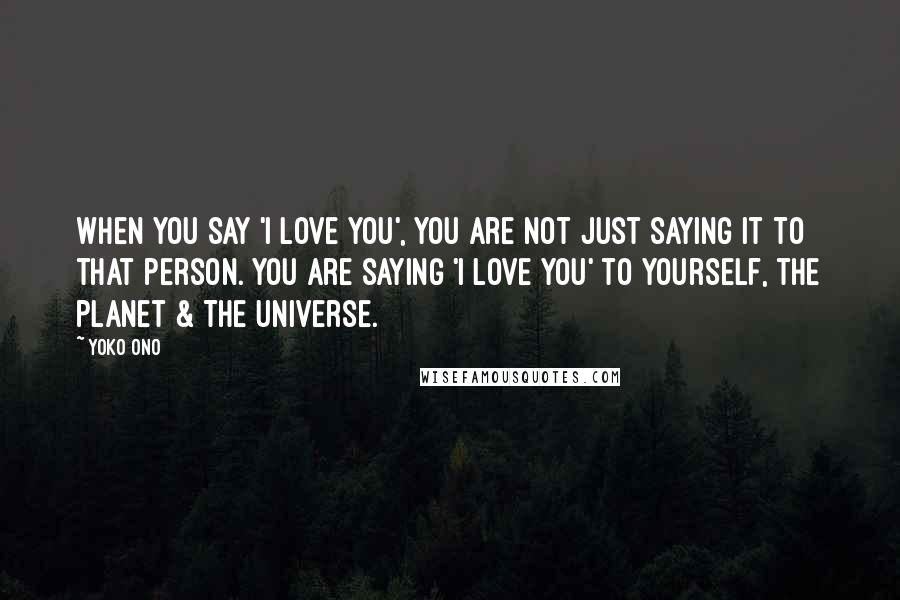 Yoko Ono Quotes: When you say 'I love you', you are not just saying it to that person. You are saying 'I love you' to yourself, the planet & The Universe.