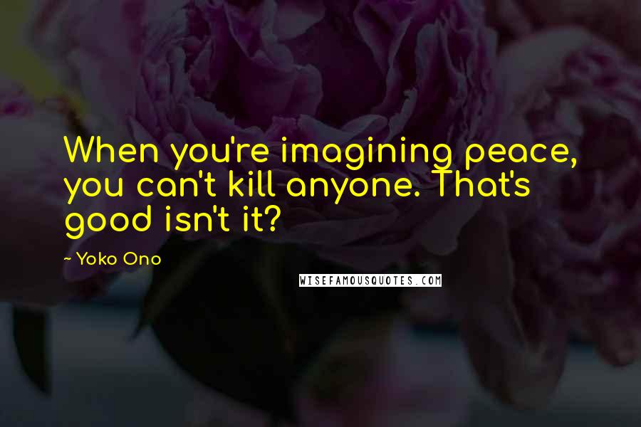 Yoko Ono Quotes: When you're imagining peace, you can't kill anyone. That's good isn't it?