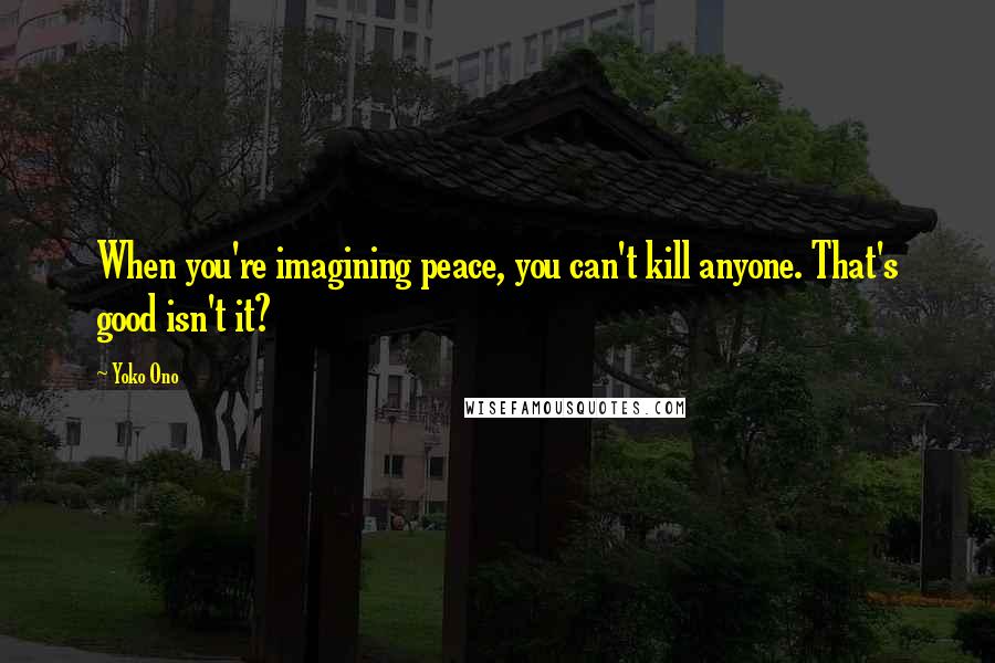 Yoko Ono Quotes: When you're imagining peace, you can't kill anyone. That's good isn't it?