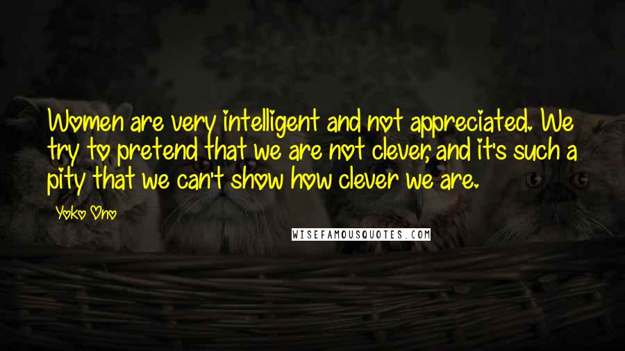 Yoko Ono Quotes: Women are very intelligent and not appreciated. We try to pretend that we are not clever, and it's such a pity that we can't show how clever we are.