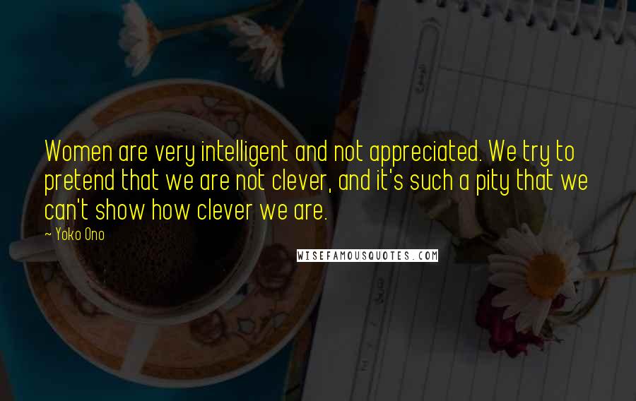 Yoko Ono Quotes: Women are very intelligent and not appreciated. We try to pretend that we are not clever, and it's such a pity that we can't show how clever we are.