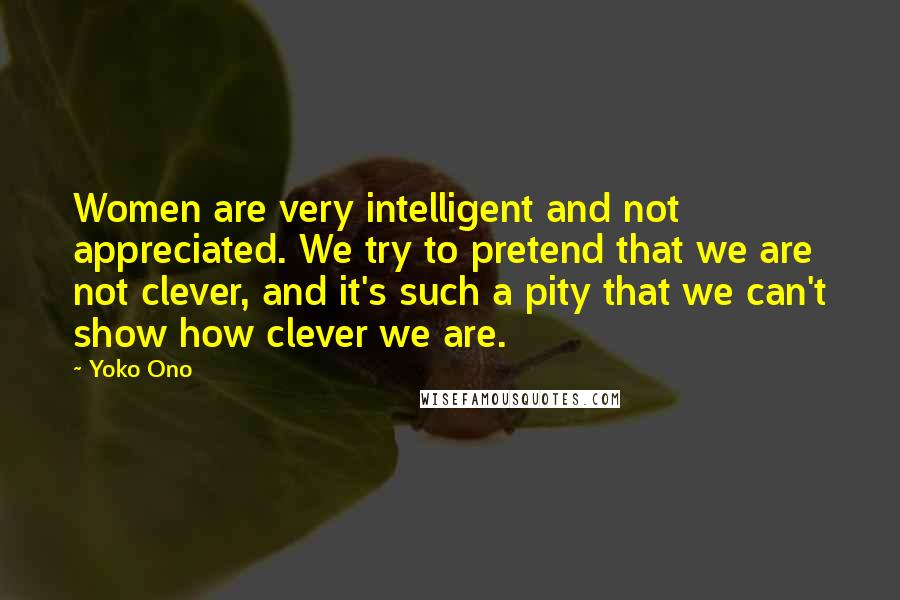 Yoko Ono Quotes: Women are very intelligent and not appreciated. We try to pretend that we are not clever, and it's such a pity that we can't show how clever we are.