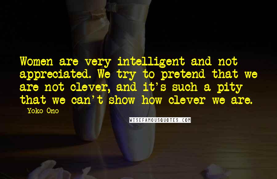 Yoko Ono Quotes: Women are very intelligent and not appreciated. We try to pretend that we are not clever, and it's such a pity that we can't show how clever we are.