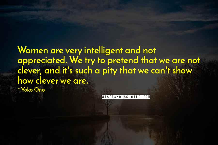 Yoko Ono Quotes: Women are very intelligent and not appreciated. We try to pretend that we are not clever, and it's such a pity that we can't show how clever we are.