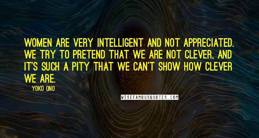 Yoko Ono Quotes: Women are very intelligent and not appreciated. We try to pretend that we are not clever, and it's such a pity that we can't show how clever we are.