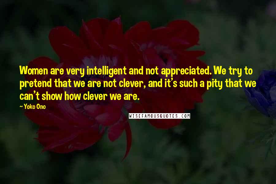 Yoko Ono Quotes: Women are very intelligent and not appreciated. We try to pretend that we are not clever, and it's such a pity that we can't show how clever we are.