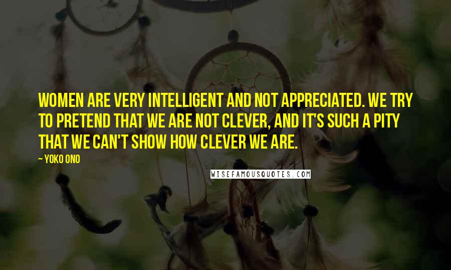 Yoko Ono Quotes: Women are very intelligent and not appreciated. We try to pretend that we are not clever, and it's such a pity that we can't show how clever we are.