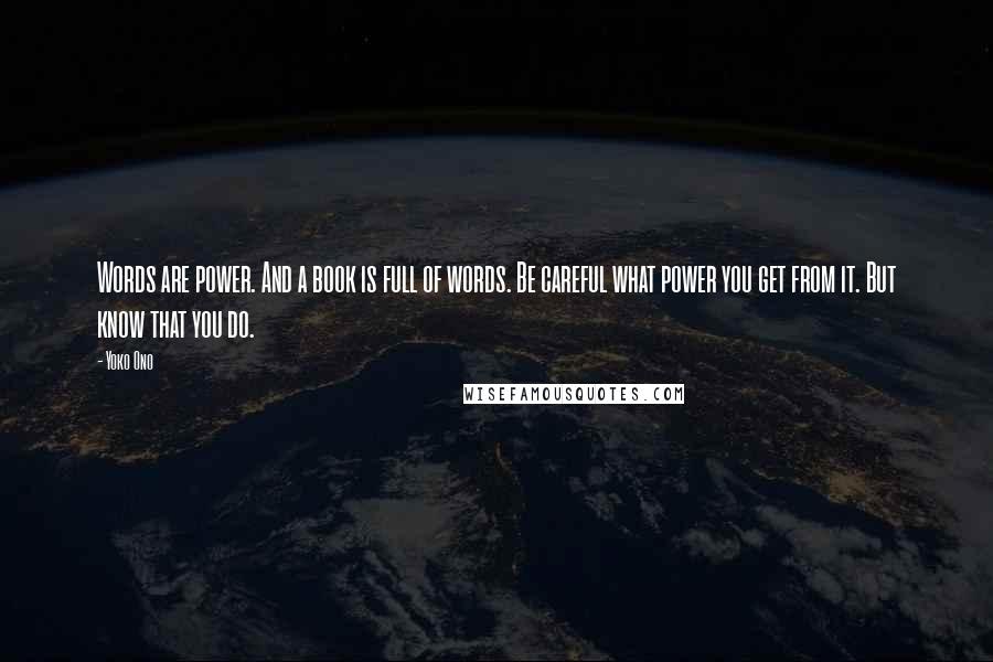 Yoko Ono Quotes: Words are power. And a book is full of words. Be careful what power you get from it. But know that you do.