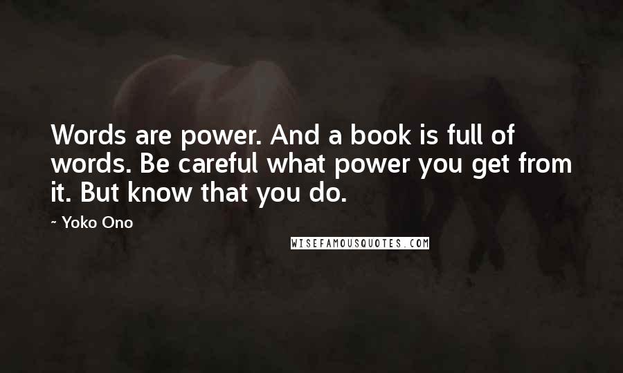 Yoko Ono Quotes: Words are power. And a book is full of words. Be careful what power you get from it. But know that you do.