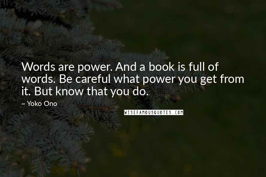 Yoko Ono Quotes: Words are power. And a book is full of words. Be careful what power you get from it. But know that you do.