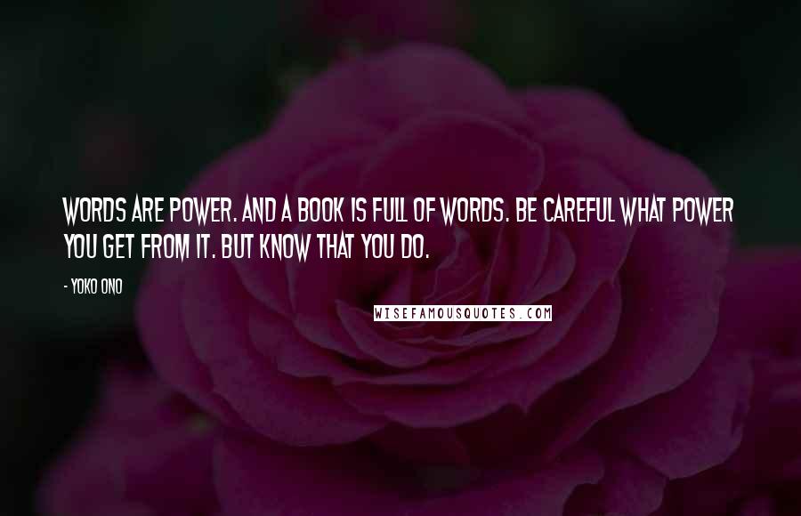 Yoko Ono Quotes: Words are power. And a book is full of words. Be careful what power you get from it. But know that you do.