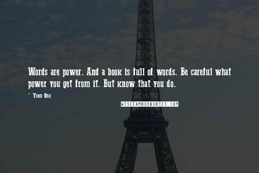 Yoko Ono Quotes: Words are power. And a book is full of words. Be careful what power you get from it. But know that you do.