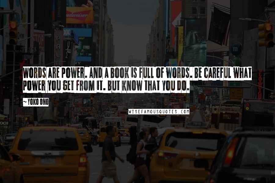 Yoko Ono Quotes: Words are power. And a book is full of words. Be careful what power you get from it. But know that you do.