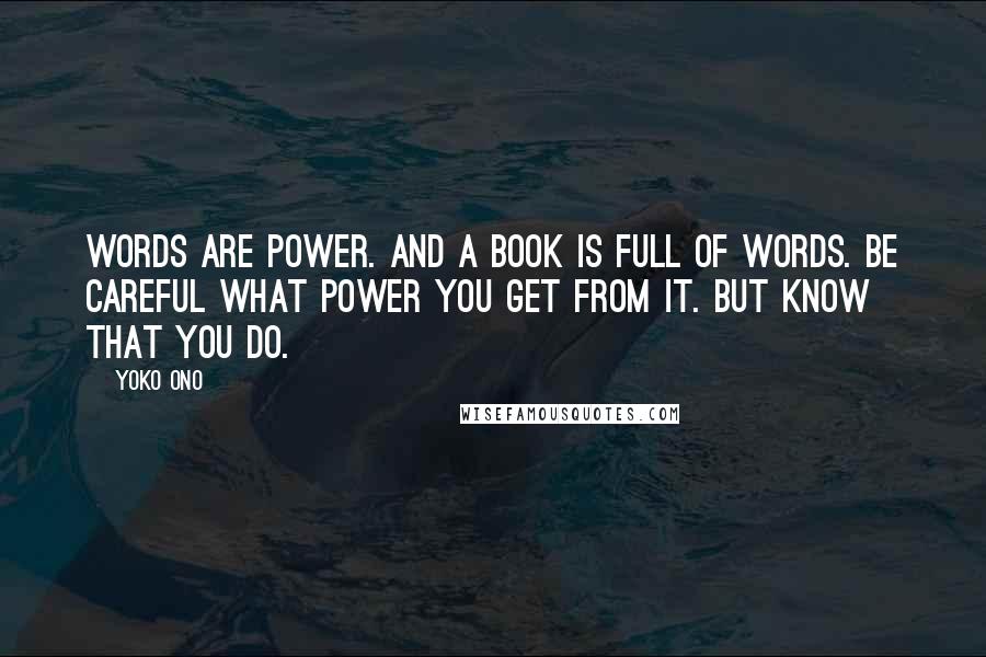 Yoko Ono Quotes: Words are power. And a book is full of words. Be careful what power you get from it. But know that you do.