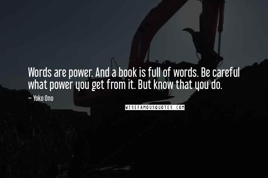 Yoko Ono Quotes: Words are power. And a book is full of words. Be careful what power you get from it. But know that you do.