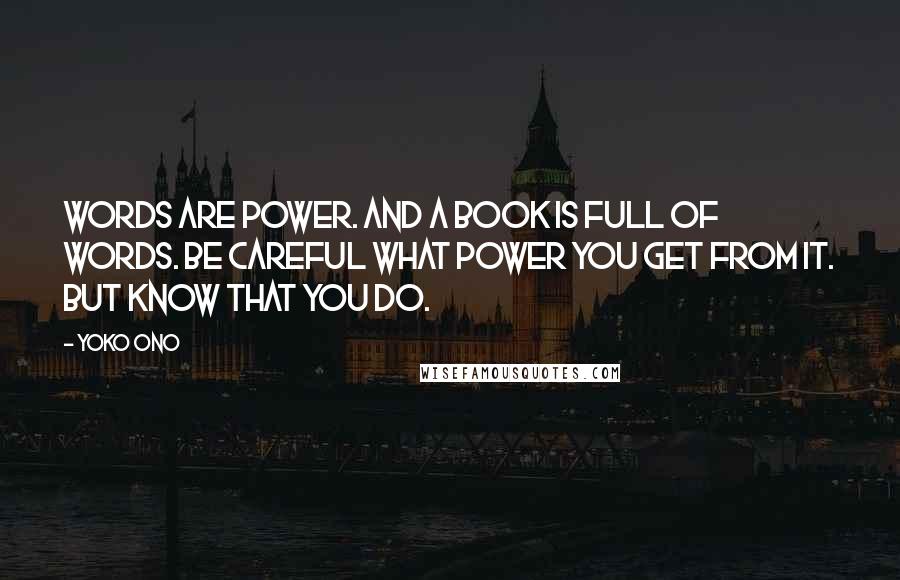 Yoko Ono Quotes: Words are power. And a book is full of words. Be careful what power you get from it. But know that you do.