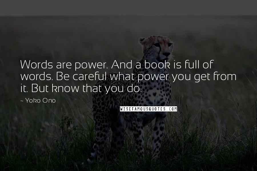 Yoko Ono Quotes: Words are power. And a book is full of words. Be careful what power you get from it. But know that you do.