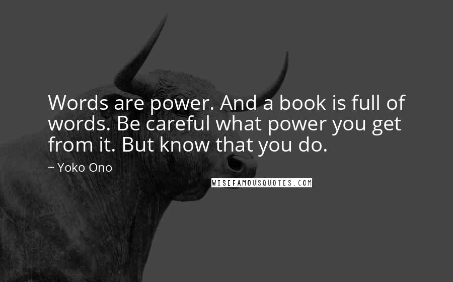 Yoko Ono Quotes: Words are power. And a book is full of words. Be careful what power you get from it. But know that you do.