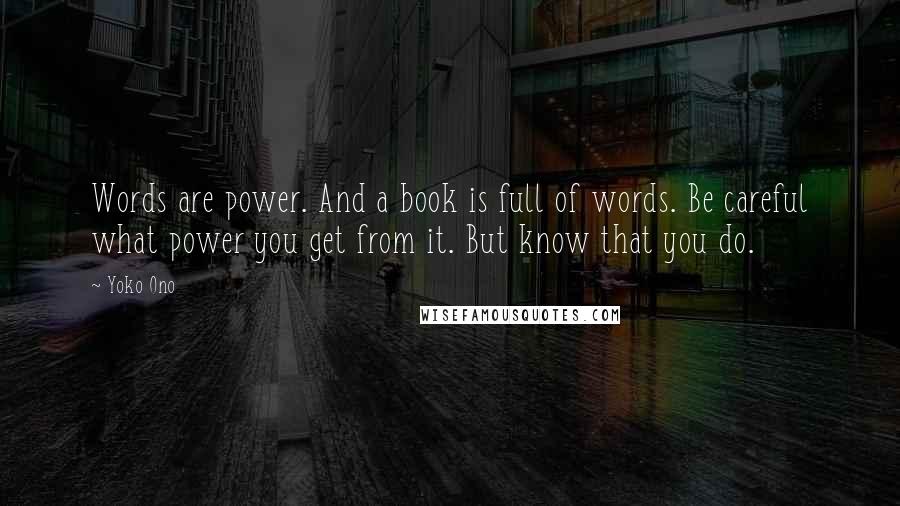 Yoko Ono Quotes: Words are power. And a book is full of words. Be careful what power you get from it. But know that you do.
