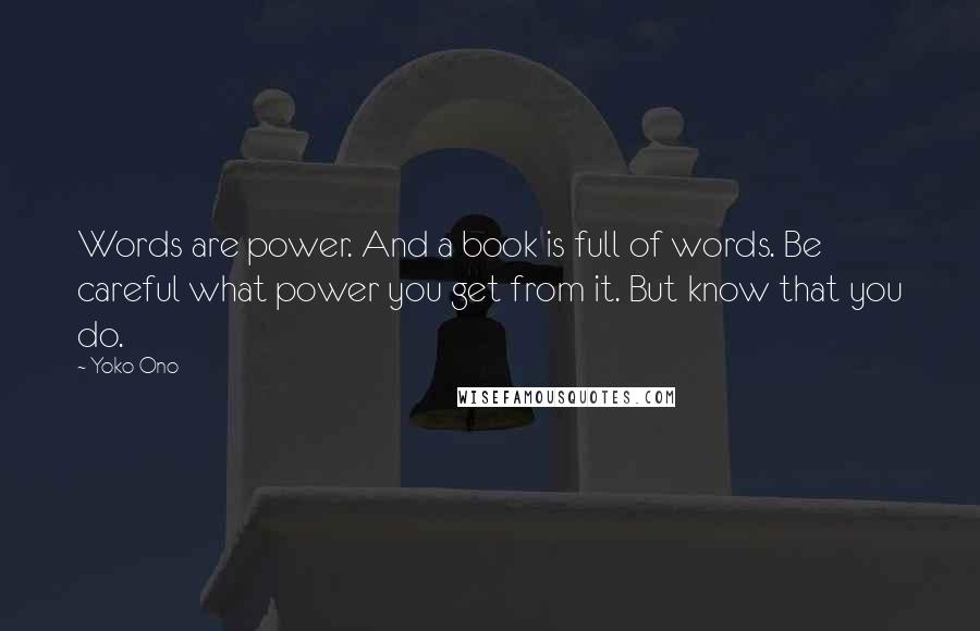 Yoko Ono Quotes: Words are power. And a book is full of words. Be careful what power you get from it. But know that you do.