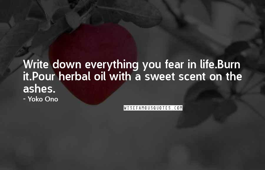 Yoko Ono Quotes: Write down everything you fear in life.Burn it.Pour herbal oil with a sweet scent on the ashes.