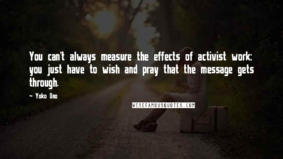 Yoko Ono Quotes: You can't always measure the effects of activist work; you just have to wish and pray that the message gets through.