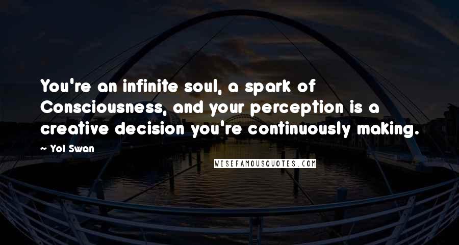 Yol Swan Quotes: You're an infinite soul, a spark of Consciousness, and your perception is a creative decision you're continuously making.