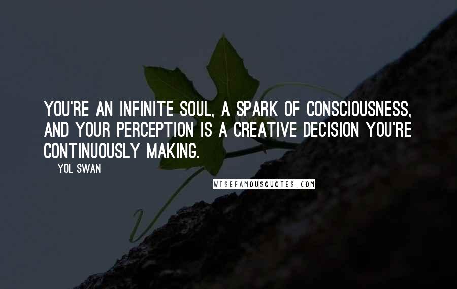 Yol Swan Quotes: You're an infinite soul, a spark of Consciousness, and your perception is a creative decision you're continuously making.