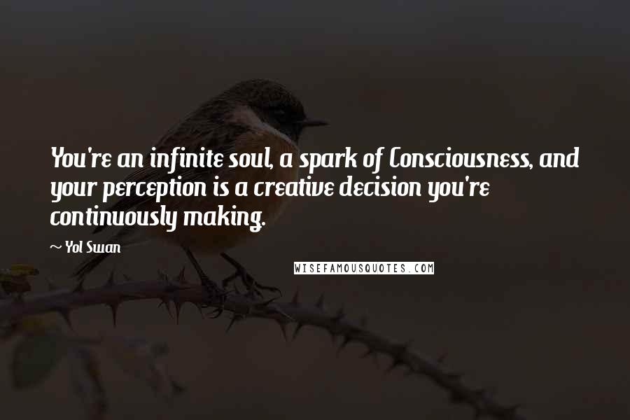 Yol Swan Quotes: You're an infinite soul, a spark of Consciousness, and your perception is a creative decision you're continuously making.