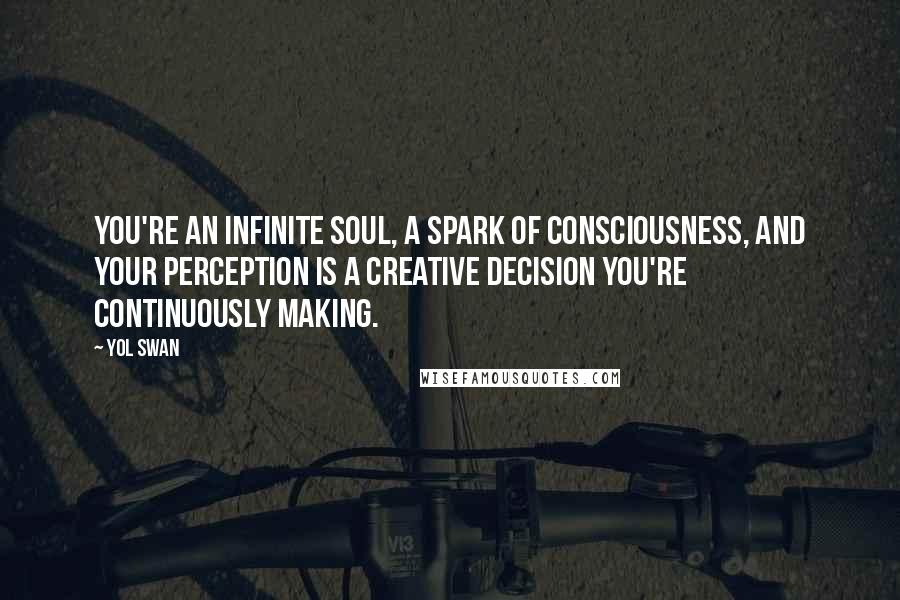 Yol Swan Quotes: You're an infinite soul, a spark of Consciousness, and your perception is a creative decision you're continuously making.