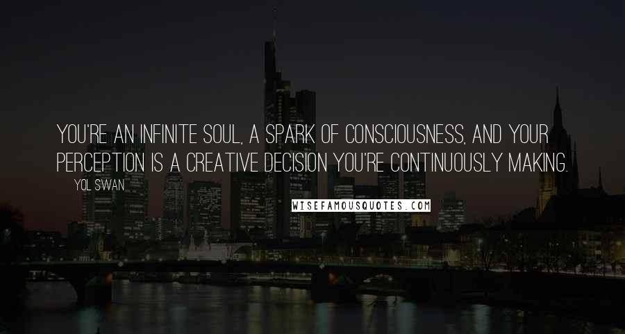 Yol Swan Quotes: You're an infinite soul, a spark of Consciousness, and your perception is a creative decision you're continuously making.