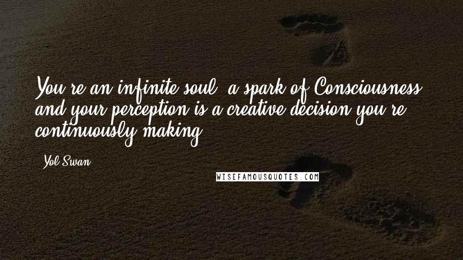 Yol Swan Quotes: You're an infinite soul, a spark of Consciousness, and your perception is a creative decision you're continuously making.