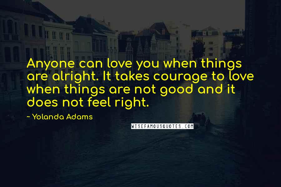 Yolanda Adams Quotes: Anyone can love you when things are alright. It takes courage to love when things are not good and it does not feel right.