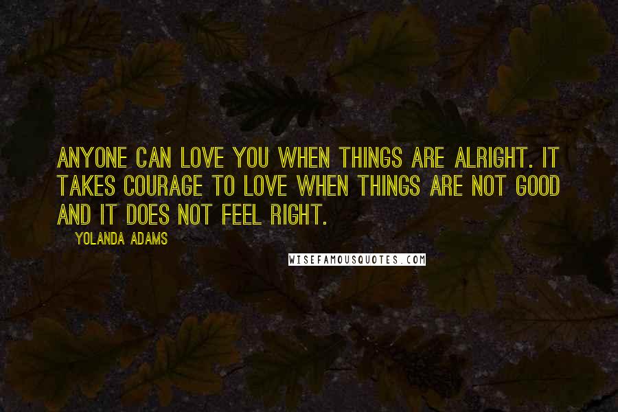 Yolanda Adams Quotes: Anyone can love you when things are alright. It takes courage to love when things are not good and it does not feel right.