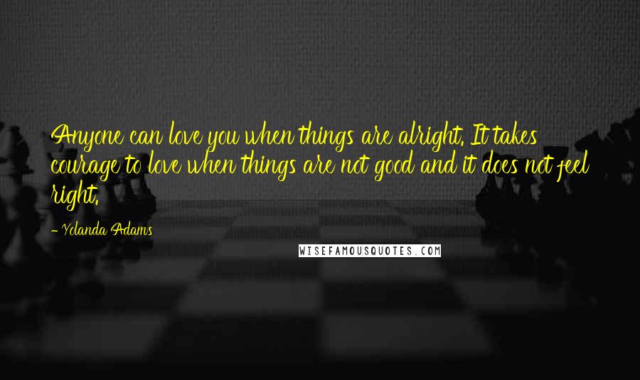 Yolanda Adams Quotes: Anyone can love you when things are alright. It takes courage to love when things are not good and it does not feel right.