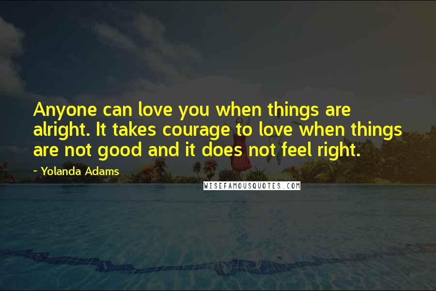 Yolanda Adams Quotes: Anyone can love you when things are alright. It takes courage to love when things are not good and it does not feel right.