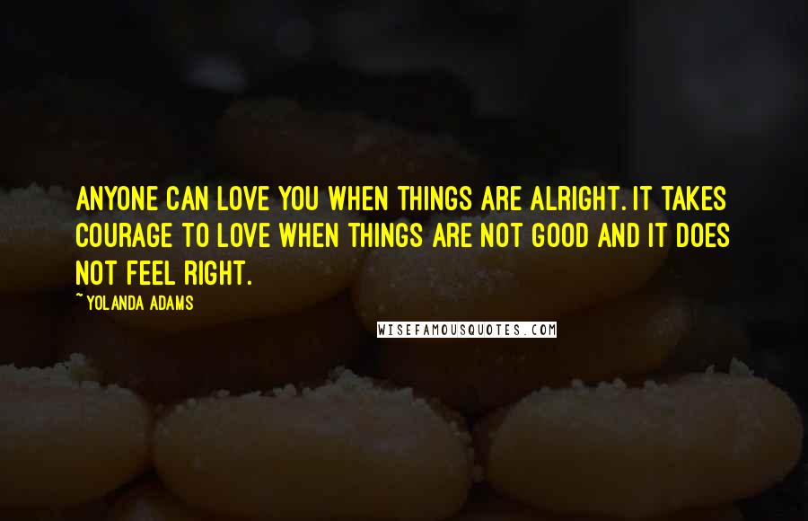 Yolanda Adams Quotes: Anyone can love you when things are alright. It takes courage to love when things are not good and it does not feel right.